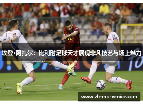 埃登·阿扎尔：比利时足球天才展现非凡技艺与场上魅力