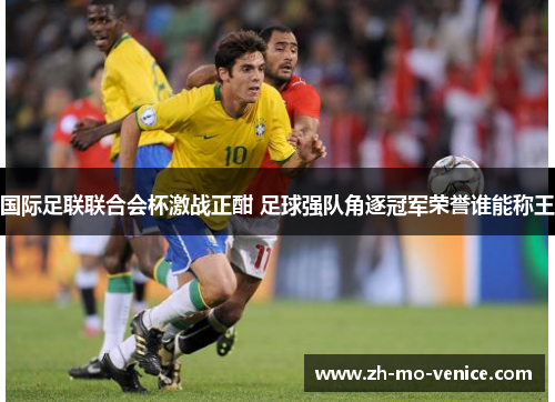 国际足联联合会杯激战正酣 足球强队角逐冠军荣誉谁能称王