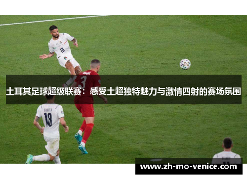土耳其足球超级联赛：感受土超独特魅力与激情四射的赛场氛围