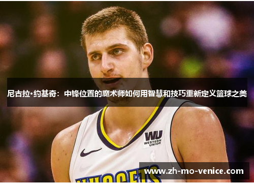 尼古拉·约基奇：中锋位置的魔术师如何用智慧和技巧重新定义篮球之美