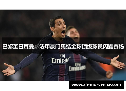 巴黎圣日耳曼：法甲豪门集结全球顶级球员闪耀赛场