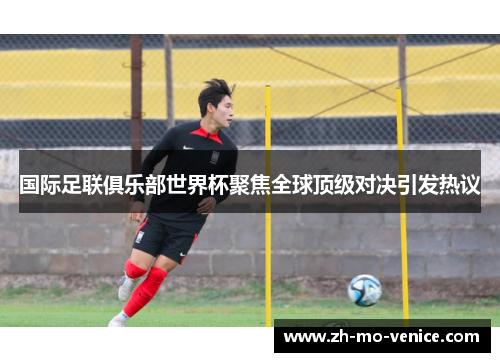 国际足联俱乐部世界杯聚焦全球顶级对决引发热议